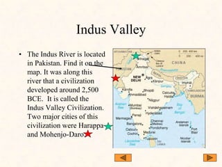 Indus Valley
• The Indus River is located
in Pakistan. Find it on the
map. It was along this
river that a civilization
developed around 2,500
BCE. It is called the
Indus Valley Civilization.
Two major cities of this
civilization were Harappa
and Mohenjo-Daro.
 