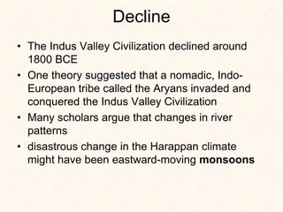 Decline
• The Indus Valley Civilization declined around
1800 BCE
• One theory suggested that a nomadic, Indo-
European tribe called the Aryans invaded and
conquered the Indus Valley Civilization
• Many scholars argue that changes in river
patterns
• disastrous change in the Harappan climate
might have been eastward-moving monsoons
 