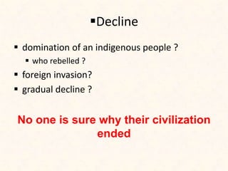 Decline
 domination of an indigenous people ?
 who rebelled ?
 foreign invasion?
 gradual decline ?
No one is sure why their civilization
ended
 