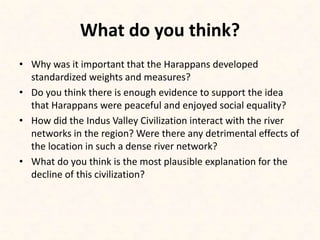 What do you think?
• Why was it important that the Harappans developed
standardized weights and measures?
• Do you think there is enough evidence to support the idea
that Harappans were peaceful and enjoyed social equality?
• How did the Indus Valley Civilization interact with the river
networks in the region? Were there any detrimental effects of
the location in such a dense river network?
• What do you think is the most plausible explanation for the
decline of this civilization?
 