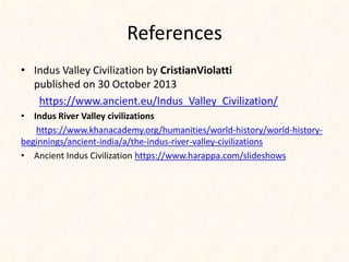 References
• Indus Valley Civilization by CristianViolatti
published on 30 October 2013
https://www.ancient.eu/Indus_Valley_Civilization/
• Indus River Valley civilizations
https://www.khanacademy.org/humanities/world-history/world-history-
beginnings/ancient-india/a/the-indus-river-valley-civilizations
• Ancient Indus Civilization https://www.harappa.com/slideshows
 