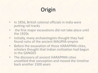 Origin
• In 1856, British colonial officials in India were
putting rail tracks
• the first major excavations did not take place until
the 1920s
• Initially, many archaeologists thought they had
found ruins of the ancient MAURYA empire
• Before the excavation of these HARAPPAN cities,
scholars thought that Indian civilization had begun
in the GANGES
• The discovery of ancient HARAPPAN cities
unsettled that conception and moved the timeline
back another 1500 years
 