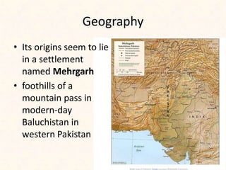 Geography
• Its origins seem to lie
in a settlement
named Mehrgarh
• foothills of a
mountain pass in
modern-day
Baluchistan in
western Pakistan
 