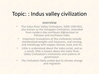 Topic: : Indus valley civilization
overview
• The Indus River Valley Civilization, 3300-1300 BCE,
also known as the Harappan Civilization, extended
from modern-day northeast Afghanistan to
Pakistan and northwest India.
• Important innovations of this civilization include
standardized weights and measures, seal carving,
and metallurgy with copper, bronze, lead, and tin.
• Little is understood about the Indus script, and as
a result, little is known about the Indus River
Valley Civilization’s institutions and systems of
governance.
• The civilization likely ended due to climate change
and migration
 