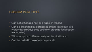 CUSTOM POST TYPES
• Can act either as a Post or a Page (in theory)
• Can be organized by categories or tags (both built in...