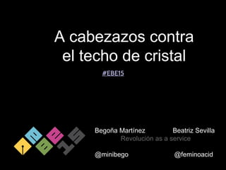A cabezazos contra
el techo de cristal
Begoña Martínez Beatriz Sevilla
Revolución as a service
@minibego @feminoacid
#EBE15
 