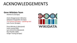 Gene Wikidata Team
Andrew Su (Scripps)
Andra Waagmeester (Micelio)
Sebastian Burgstaller (Scripps)
Tim Putman (Scripps) – speaking next
Julia Turner (Scripps)
Elvira Mitraka (U Maryland)
Justin Leong (UBC)
Lynn Schriml (U Maryland)
Paul Pavlidis (UBC)
Ginger Tsueng (Scripps)
ACKNOWLEDGEMENTS
 