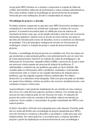 design pelas MPEs limitam-se a orientar o empresário a respeito de linhas de
crédito, intercâmbios, indicação de profissionais e outros assuntos administrativos.
Não existe nenhum estudo ou metodologia de desenvolvimento de produtos
fornecido por essas instituições, devido à complexidade da situação.
Metodologia de projeto e o desenho
No tópico anterior, argumenta-se que para uma MPE desenvolver produtos com
competência é necessário um método que empregue o mínimo de recurso
possível. A economia necessária pode ser obtida por meio de sistemas de
simulação de baixo custo, que vai do simples desenho à mão livre até recursos de
informática populares. Quanto mais se investe nas fases iniciais, nas quais as
decisões são tomadas pelo exame de desenhos, mais se economiza na elaboração
de protótipos. Uma das principais vantagens de investir em ferramentas de
modelagem virtual é a redução de prazos e custos de desenvolvimento de
projetos.
Portanto, a metodologia do projeto precisa ser estudada com foco nas etapas em
que predomina a representação gráfica como principal tarefa, por ser uma fase
de maior potencial para interferir na redução de custos de prototipagem e da
fabricação de ferramentas. Segundo Löbach (2000), o processo de design é tanto
um processo criativo quanto um processo de solução de problemas. É
subentendida a existência de um problema que pode ser bem definido. São
reunidas todas as informações sobre o problema, analisadas e relacionadas
criativamente entre si. Criam-se em seguida alternativas de soluções para o
problema, que são julgadas segundo critérios estabelecidos. Por último,
desenvolve-se a alternativa mais adequada. Todo esse processo pode ser dividido
em quatro fases distintas, embora na prática elas ocorram simultaneamente, com
constantes avanços e retrocessos.
A generalização e uma posterior implantação de um método em uma empresa
deve levar em conta diversos aspectos, inclusive culturais. Um método que foi
sucesso em uma empresa pode ser um fracasso em outra. As situações de
projeto são muito variáveis, somadas à diversidade cultural encontrada nas
empresas. Nesse sentido, a característica de gestão centralizada das MPEs é um
aspecto positivo.
O ideal é descobrir a fórmula mais adequada para cada situação. Portanto, pode
não ser muito útil definir uma metodologia de projeto apropriada para MPEs,
mas sim incentivar a empresa a descobrir a sua própria e cuidar para que seja
implementada. Em outras palavras, é necessário para a empresa aprender a
projetar a partir da implantação ou desenvolvimento de uma metodologia e
 