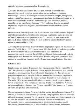 aprender com um processo gradual de adaptação.
A maioria dos autores coloca o desenho como atividade secundária no
desenvolvimento de projetos, remetendo-o apenas a algumas etapas da
metodologia. Todas as metodologias indicam as etapas a cumprir, mas poucos
autores especificam como as etapas podem ser efetuadas. O desenho pode ser o
meio de efetivar todas as etapas da metodologia com eficiência, rapidez,
precisão e a um custo baixo. Bonsiepe (1984) atribui ao desenho um papel
importante no processo projetual, relacionando-o a todas as etapas de um
projeto.
O desenho tem estreita ligação com a atividade de desenvolvimento de projetos
em todas as suas etapas. É visto como forma de externalizar ideias e como um
método de comunicação e persuasão, tarefas comuns em todo processo de
projeto. E ainda é um importante meio de instruir o usuário final sobre como
operar o produto (Pipes, 1990).
A maior parte do tempo de desenvolvimento de projetos é gasto em atividades de
desenho. Pahl & Beitz (1987) estimam que 35% da mão de obra são empregados
no desenvolvimento de layouts preliminares na fase conceitual de
desenvolvimento de projetos. Back(1983) também atribui uma taxa elevada de
emprego de mão de obra em atividades de desenho, chegando à cerca de 30%,
quando se consideram juntas as tarefas de rascunhar, aperfeiçoar e desenhar.
Estudo de caso
Foi elaborado um estudo de caso em duas empresas semelhantes entre 2002 e
2003, localizadas na região de Bauru, com o objetivo de averiguar suas atitudes
em relação ao processo de desenvolvimento de projetos. As duas empresas
pesquisadas pertencem à região de Bauru, uma delas denominada empresa A,
localizada nesse município, e a outra chamada de empresa B, localizada em
Macatuba (SP). Ambas são classificadas como empresas de pequeno porte e
foram selecionadas pela semelhança da área de atuação. A empresa A produz
artigos em plástico reforçado com fibra de vidro (PRFV) e a empresa B produz
artefatos em plástico termoformável.
Nas empresas pesquisadas, faz-se uso do desenho de forma bastante intensa. No
entanto, o número de funcionários que domina a linguagem do desenho técnico é
diferente em cada empresa. Na empresa A, notou-se que uma pequena parte dos
sujeitos pertencentes aos setores de produção e diretoria domina essa
ferramenta, mas os outros setores possuem conhecimento mínimo ou até
inexistente. Para essa empresa, a importância do conhecimento do desenho
 