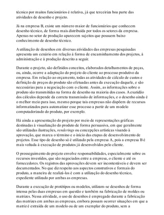 técnico por muitos funcionários é relativa, já que terceiriza boa parte das
atividades de desenho e projeto.
Já na empresa B, existe um número maior de funcionários que conhecem
desenho técnico, de forma mais distribuída por todos os setores da empresa.
Apenas no setor de produção aparecem sujeitos que possuem baixo
conhecimento de desenho técnico.
A utilização de desenhos em diversas atividades das empresas pesquisadas
apresenta um cenário em relação à forma de encaminhamento dos projetos, à
administração e à produção descrito a seguir.
Durante o projeto, são definidos conceitos, elaborados detalhamentos de peças,
ou, ainda, ocorre a adaptação do projeto do cliente ao processo produtivo da
empresa. Em relação ao orçamento, todas as atividades de cálculo de custos e
definição de preços do produto são efetuadas antes da execução daquele, e são
necessárias para a negociação com o cliente. Assim, as informações sobre o
produto são transmitidas na forma de desenho na maioria dos casos. A exatidão
dos cálculos depende da correta transmissão de informações, e o desenho ainda é
o melhor meio para isso, mesmo porque tais empresas não dispõem de recursos
informatizados para automatizar esse processo a partir de um modelo
computadorizado do produto, por exemplo.
Há ainda a apresentação do projeto por meio de representações gráficas
destinadas à visualização do produto de forma persuasiva, em que geralmente
são utilizadas ilustrações, renderings ou concepções artísticas visando à
aprovação, que marca o término e o início das etapas de desenvolvimento de
projetos. Esse tipo de desenho só é utilizado pela empresa A, pois a empresa B é
mais voltada à execução de produtos já desenvolvidos pelo cliente.
O prosseguimento do projeto envolve responsabilidades, especialmente sobre os
recursos investidos, que são negociados entre a empresa, o cliente e até os
fornecedores. Os registros das aprovações devem ser incontestáveis e devem ser
documentados. No que diz respeito aos aspectos construtivos e formais do
produto, a maneira de realizá-los é com a utilização do desenho técnico,
expediente utilizado por ambas as empresas.
Durante a execução de protótipos ou modelos, utilizam-se desenhos de forma
intensa pelas duas empresas em questão e também na fabricação de moldes ou
matrizes. Nessa atividade, o uso de desenhos é empregado durante a fabricação
das matrizes em ambas as empresas, embora possam ocorrer situações em que a
matriz é extraída de um modelo ou de um exemplar do produto, sem a
 