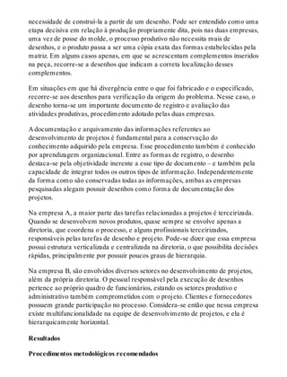 necessidade de construí-la a partir de um desenho. Pode ser entendido como uma
etapa decisiva em relação à produção propriamente dita, pois nas duas empresas,
uma vez de posse do molde, o processo produtivo não necessita mais de
desenhos, e o produto passa a ser uma cópia exata das formas estabelecidas pela
matriz. Em alguns casos apenas, em que se acrescentam complementos inseridos
na peça, recorre-se a desenhos que indicam a correta localização desses
complementos.
Em situações em que há divergência entre o que foi fabricado e o especificado,
recorre-se aos desenhos para verificação da origem do problema. Nesse caso, o
desenho torna-se um importante documento de registro e avaliação das
atividades produtivas, procedimento adotado pelas duas empresas.
A documentação e arquivamento das informações referentes ao
desenvolvimento de projetos é fundamental para a conservação do
conhecimento adquirido pela empresa. Esse procedimento também é conhecido
por aprendizagem organizacional. Entre as formas de registro, o desenho
destaca-se pela objetividade inerente a esse tipo de documento – e também pela
capacidade de integrar todos os outros tipos de informação. Independentemente
da forma como são conservadas todas as informações, ambas as empresas
pesquisadas alegam possuir desenhos como forma de documentação dos
projetos.
Na empresa A, a maior parte das tarefas relacionadas a projetos é terceirizada.
Quando se desenvolvem novos produtos, quase sempre se envolve apenas a
diretoria, que coordena o processo, e alguns profissionais terceirizados,
responsáveis pelas tarefas de desenho e projeto. Pode-se dizer que essa empresa
possui estrutura verticalizada e centralizada na diretoria, o que possibilita decisões
rápidas, principalmente por possuir poucos graus de hierarquia.
Na empresa B, são envolvidos diversos setores no desenvolvimento de projetos,
além da própria diretoria. O pessoal responsável pela execução de desenhos
pertence ao próprio quadro de funcionários, estando os setores produtivo e
administrativo também comprometidos com o projeto. Clientes e fornecedores
possuem grande participação no processo. Considera-se então que nessa empresa
existe multifuncionalidade na equipe de desenvolvimento de projetos, e ela é
hierarquicamente horizontal.
Resultados
Procedimentos metodológicos recomendados
 