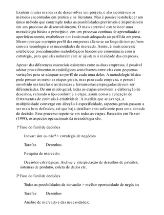Existem muitas maneiras de desenvolver um projeto, e são incontáveis os
métodos encontrados em prática e na literatura. Não é possível estabelecer um
único método que contemple todas as possibilidades previsíveis e imprevisíveis
em um processo de desenvolvimento. O mais correto é estabelecer uma
metodologia básica a princípio e, em um processo contínuo de aprendizado e
aperfeiçoamento, estabelecer o método mais adequado ao perfil da empresa.
Mesmo porque o próprio perfil das empresas altera-se ao longo do tempo, bem
como a tecnologia e as necessidades de mercado. Assim, é mais coerente
estabelecer procedimentos metodológicos básicos em consonância com a
estratégia, para que eles naturalmente se ajustem à realidade das empresas.
Apesar das diferenças essenciais existentes entre as duas empresas, é possível
adotar procedimentos metodológicos semelhantes entre elas com pequenas
variações para se adequar ao perfil de cada uma delas. A metodologia básica
pode possuir as mesmas etapas gerais, mas para cada empresa, o pessoal
envolvido nas tarefas e as técnicas e ferramentas empregadas devem ser
diferenciadas. De um modo geral, todas as etapas envolvem a elaboração de
desenhos, variando o tipo conforme a etapa, assim como a aplicação de
ferramentas de estímulo à criatividade. À medida que se avança, a
multiplicidade converge em direção à especificidade, aspectos gerais passam a
ser mais bem definidos, até que haja detalhamento suficiente para uma tomada
de decisão. Esse processo repete-se em todas as etapas. Baseados em Baxter
(1998), os aspectos operacionais da metodologia são:
1ª Fase do funil de decisões
Inovar: sim ou não? > estratégia de negócios
Tarefas   Desenhos
Pesquisa de mercado;
Decisões estratégicas. Análise e interpretação de desenhos de patentes,
sistemas de produtos, coleta de dados etc.
2ª Fase do funil de decisões
Todas as possibilidades de inovação > melhor oportunidade de negócios
Tarefas   Desenhos
Análise de mercado e das necessidades;
 