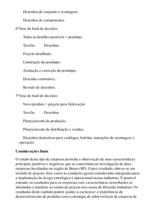 Desenhos de conjunto e montagem;
Desenhos de componentes.
6ª Fase do funil de decisões
Todos os detalhes possíveis > protótipo
Tarefas   Desenhos
Projeto detalhado;
Construção do protótipo;
Avaliação e correção do protótipo;
Desenho construtivo;
Revisão de desenhos.
7ª Fase do funil de decisões
Novo produto > projeto para fabricação
Tarefas   Desenhos
Planejamento da produção;
Planejamento da distribuição e vendas;
Desenhos ilustrativos para catálogos, boletins, instruções de montagem e
operação.
Considerações finais
O estudo desse tipo de empresa permitiu a observação de suas características
principais, positivas e negativas, que se concretizou na investigação de duas
empresas localizadas na região de Bauru (SP). Como resultado, obteve-se um
método de projeto, bem como as condições gerais consideradas adequadas para
a implantação do design estratégico e operacional nessas indústrias. É possível
estender os resultados para as empresas com características semelhantes às
abordadas e também ao ensino de projeto nos cursos de Desenho Industrial. Os
resultados deste capítulo podem ajudar a esclarecer a importância do
desenvolvimento de produtos como estratégia de sobrevivência da empresa de
 