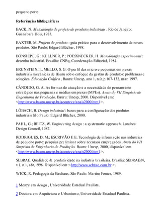 pequeno porte.
Referências bibliográficas
BACK, N. Metodologia de projeto de produtos industriais . Rio de Janeiro:
Guanabara Dois, 1983.
BAXTER, M. Projeto de produto : guia prático para o desenvolvimento de novos
produtos. São Paulo: Edgard Blücher, 1998.
BONSIEPE, G.; KELLNER, P.; POESSNECKER, H. Metodologia experimental :
desenho industrial. Brasília: CNPq, Coordenação Editorial, 1984.
BRUNSTEIN, I., MELLO, S. G. O perfil das micro e pequenas empresas
industriais mecânicas de Bauru sob o enfoque da gestão de produtos: problemas e
soluções. Educação Gráfica , Bauru: Unesp, ano 1, n.0, p.107-132, mar. 1997.
CÂNDIDO, G. A. As formas de atuação e a necessidade do pensamento
estratégico nas pequenas e médias empresas (MPEs). Anais do VII Simpósio de
Engenharia de Produção. Bauru: Unesp, 2000. Disponível em:
<http://www.bauru.unesp.br/acontece/anais2000.html >.
LÖBACH, B. Design industrial : bases para a configuração dos produtos
industriais São Paulo: Edgard Blücher, 2000.
PAHL, G.; BEITZ, W. Engineering design : a systematic approach. Londres:
Design Council, 1987.
RODRIGUES, D. M.; ESCRIVÃO F. E. Tecnologia de informação nas indústrias
de pequeno porte: pesquisa preliminar sobre recursos empregados. Anais do VII
Simpósio de Engenharia de Produção. Bauru: Unesp, 2000, disponível em
<http://www.bauru.unesp.br/acontece/anais2000.html >.
SEBRAE. Qualidade & produtividade na indústria brasileira. Brasília: SEBRAE/N,
v.1, n.1, abr,1996. Disponível em:<http://www.sebrae.com.br >.
WICK, R. Pedagogia da Bauhaus. São Paulo: Martins Fontes, 1989.
1 Mestre em design , Universidade Estadual Paulista.
2 Doutora em Arquitetura e Urbanismo, Universidade Estadual Paulista.
 