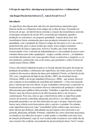 5 Design de superfície: abordagem projetual geométrica e tridimensional
Ada Raquel Doederlein Schwartz 1 ; Aniceh Farah Neves 2
Introdução
As superfícies dos objetos têm sido foco de interferência sistemática pelo
homem desde as civilizações mais antigas até os dias de hoje. Pensando em
termos de design , tal interferência remonta à criação das manufaturas reais das
monarquias europeias do século XIV, no período pré-industrial, quando a
produção era artesanal e em pequena quantidade. A partir dessa fase, tais
manufaturas foram estruturadas para uma produção artesanal em maior
quantidade, com o propósito de fornecer artigos de luxo para o rei e sua corte e,
posteriormente, para a classe média que surgia. Esses artigos consistiam
basicamente de louças, tapeçarias, móveis e tecidos, que eram ricamente
ornamentados. Com o advento da industrialização e a necessidade de prover uma
estrutura básica para toda a população – roupas, comida, móveis –, as indústrias
envolvidas diretamente com essas questões foram as primeiras a surgirem e a se
mecanizarem, juntamente com as de armas, que garantiam a sobrevivência do
estado-nação (Denis, 2000).
Como a Revolução Industrial manteve-se focada durante boa parte do tempo na
produção do produto, a elaboração das superfícies, até então, parece ter ficado
restrita às dos mesmos objetos da época pré-industrial. Porém, no final do século
XX, com o surgimento do high design (Kotler, 2007), do emotional design
(Norman, 2004) e do design atitudinal (Niemeyer, 2004) – que tentam oferecer
uma resposta às necessidades da sociedade pós-industrial –, o foco tem passado
para o sujeito que usa esse objeto. Já que os produtos começaram a equivaler-se
tecnicamente, tornou-se necessário oferecer alternativas de produção e objetos
diferenciados para públicos diferenciados. Trabalhar a superfície dos produtos
fornece uma das formas possíveis de diferenciação deles e até mesmo a
customização. Para isso, nota-se que a interferência sobre as superfícies pode
ocorrer de maneira controlada, planejada, previsível e, em última análise,
projetada, passando a ser um dos elementos em que o designer intervém para
buscar uma relação mais harmoniosa entre o sujeito e o produto. No entanto,
essas superfícies parecem estar "camufladas" pelos volumes que encerram e
pelos objetos que definem, dificultando sua percepção como elemento a ser
pensado, planejado, definido. Portanto, vislumbrá-las como elementos projetuais,
revelando-as aos olhos dos designer s, pode ajudar a consolidar mais uma área
de atuação profissional, o que já vem acontecendo aos poucos, mas ainda não de
uma maneira tão evidente, necessitando de parametrização desse "novo" campo
 
