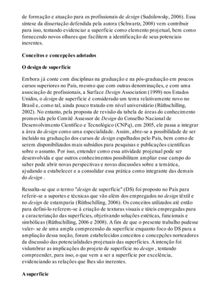 de formação e atuação para os profissionais de design (Sudsilowsky, 2006). Essa
síntese da dissertação defendida pela autora (Schwartz, 2008) vem contribuir
para isso, tentando evidenciar a superfície como elemento projetual, bem como
fornecendo novos olhares que facilitem a identificação de seus potenciais
inerentes.
Conceitos e concepções adotados
O design de superfície
Embora já conte com disciplinas na graduação e na pós-graduação em poucos
cursos superiores no País, mesmo que com outras denominações, e com uma
associação de profissionais, a Surface Design Association (1999) nos Estados
Unidos, o design de superfície é considerado um tema relativamente novo no
Brasil e, como tal, ainda pouco tratado em nível universitário (Rüthschilling,
2002). No entanto, pela proposta de revisão da tabela de áreas do conhecimento
promovida pelo Comitê Assessor de Design do Conselho Nacional de
Desenvolvimento Científico e Tecnológico (CNPq), em 2005, ele passa a integrar
a área do design como uma especialidade. Assim, abre-se a possibilidade de ser
incluído na graduação dos cursos de design espalhados pelo País, bem como de
serem disponibilizados mais subsídios para pesquisas e publicações científicas
sobre o assunto. Por isso, entender como essa atividade projetual pode ser
desenvolvida e que outros conhecimentos possibilitam ampliar esse campo do
saber pode abrir novas perspectivas e novas discussões sobre a temática,
ajudando a estabelecer e a consolidar essa prática como integrante das demais
do design .
Ressalta-se que o termo "design de superfície" (DS) foi proposto no País para
referir-se a suportes e técnicas que vão além dos empregados no design têxtil e
no design de estamparia (Rüthschilling, 2006). Os conceitos utilizados até então
para defini-lo referem-se à criação de texturas visuais e táteis empregadas para
a caracterização das superfícies, objetivando soluções estéticas, funcionais e
simbólicas (Rüthschilling, 2006 e 2008). A fim de que o presente trabalho pudesse
valer- se de uma ampla compreensão da superfície enquanto foco do DS para a
ampliação dessa noção, foram estabelecidos conceitos e concepções norteadores
da discussão das potencialidades projetuais das superfícies. A intenção foi
vislumbrar as implicações do projeto de superfície no design , tentando
compreender, para isso, o que vem a ser a superfície por excelência,
evidenciando as relações que lhes são inerentes.
A superfície
 