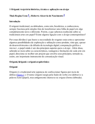 1 Origami: trajetória histórica, técnica e aplicações no design
Thaís Regina Ueno 1 ; Roberto Alcarria do Nascimento 2
Introdução
O origami tradicional, ou dobradura, como nós, brasileiros, a conhecemos,
sempre fascinou pelo simples fato de transformar uma folha de papel em algo
completamente novo e diferente. Porém, o que sabemos realmente sobre as
tradicionais artes em papel? Existe alguma ligação com o design contemporâneo?
Por essas dúvidas é que houve a necessidade de resgatar essas artes e apresentar
algumas possibilidades de exploração e utilização como produto, visto que, apesar
do desenvolvimento e da difusão da tecnologia digital, computação gráfica e
internet , o papel ainda é um dos principais suportes para o design . Além disso,
sabendo-se mais sobre as características, vantagens e limitações de cada arte em
papel, direciona-se melhor um projeto que envolva seus princípios, tornado-se,
assim, um importante instrumento de comunicação visual.
Origami, kirigami e origami arquitetônico
Origami
Origami é a tradicional arte japonesa de confeccionar figuras por meio de
dobras (figura 1 ). O nome origami surgiu pela fusão do verbo oru (dobrar) e a
palavra kami (papel), mas antigamente chamava-se origata (forma dobrada).
 