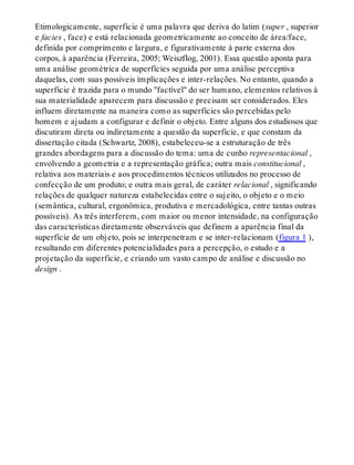 Etimologicamente, superfície é uma palavra que deriva do latim (super , superior
e facies , face) e está relacionada geometricamente ao conceito de área/face,
definida por comprimento e largura, e figurativamente à parte externa dos
corpos, à aparência (Ferreira, 2005; Weiszflog, 2001). Essa questão aponta para
uma análise geométrica de superfícies seguida por uma análise perceptiva
daquelas, com suas possíveis implicações e inter-relações. No entanto, quando a
superfície é trazida para o mundo "factível" do ser humano, elementos relativos à
sua materialidade aparecem para discussão e precisam ser considerados. Eles
influem diretamente na maneira como as superfícies são percebidas pelo
homem e ajudam a configurar e definir o objeto. Entre alguns dos estudiosos que
discutiram direta ou indiretamente a questão da superfície, e que constam da
dissertação citada (Schwartz, 2008), estabeleceu-se a estruturação de três
grandes abordagens para a discussão do tema: uma de cunho representacional ,
envolvendo a geometria e a representação gráfica; outra mais constitucional ,
relativa aos materiais e aos procedimentos técnicos utilizados no processo de
confecção de um produto; e outra mais geral, de caráter relacional , significando
relações de qualquer natureza estabelecidas entre o sujeito, o objeto e o meio
(semântica, cultural, ergonômica, produtiva e mercadológica, entre tantas outras
possíveis). As três interferem, com maior ou menor intensidade, na configuração
das características diretamente observáveis que definem a aparência final da
superfície de um objeto, pois se interpenetram e se inter-relacionam (figura 1 ),
resultando em diferentes potencialidades para a percepção, o estudo e a
projetação da superfície, e criando um vasto campo de análise e discussão no
design .
 