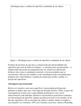 Abordagens para a análise da superfície constituinte de um objeto.
Figura 1. Abordagens para a análise da superfície constituinte de um objeto.
Partimos da premissa de que para a compreensão das potencialidades das
superfícies por meio de todos os enfoques – e, portanto, para sua projetação –, é
fundamental representá-las adequadamente em relação aos objetos que
definem, bem como à constituição material e à técnica produtiva que as
caracterizam. Sob esse fio condutor, as três abordagens serão comentadas para
propiciar uma visão holística a respeito do assunto que facilite a análise e o
projeto das superfícies.
Abordagem representacional
Refere-se à maneira como uma superfície é representada graficamente,
podendo-se utilizar, para isso, vários tipos de desenho (Gomes, 1996), os quais são
empregados de acordo com a especialidade profissional e com o nível
educacional de cada indivíduo. Quanto às características geométricas existentes
na representação da superfície, alguma questões precisam ser levantadas. Já foi
dito que superfícies "são os envelopes do volume e podem anular ou ampliar a
sua sensação" (Le Corbusier, 1997, p.9). Portanto, encerram volumes (Weiszflog,
 