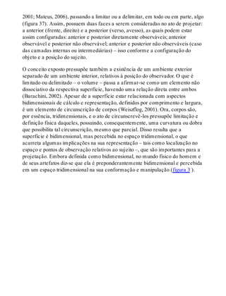 2001; Mateus, 2006), passando a limitar ou a delimitar, em todo ou em parte, algo
(figura 37). Assim, possuem duas faces a serem consideradas no ato de projetar:
a anterior (frente, direito) e a posterior (verso, avesso), as quais podem estar
assim configuradas: anterior e posterior diretamente observáveis; anterior
observável e posterior não observável; anterior e posterior não observáveis (caso
das camadas internas ou intermediárias) – isso conforme a configuração do
objeto e a posição do sujeito.
O conceito exposto pressupõe também a existência de um ambiente exterior
separado de um ambiente interior, relativos à posição do observador. O que é
limitado ou delimitado – o volume – passa a afirmar-se como um elemento não
dissociativo da respectiva superfície, havendo uma relação direta entre ambos
(Barachini, 2002). Apesar de a superfície estar relacionada com aspectos
bidimensionais de cálculo e representação, definidos por comprimento e largura,
é um elemento de circunscrição de corpos (Weiszflog, 2001). Ora, corpos são,
por essência, tridimensionais, e o ato de circunscrevê-los pressupõe limitação e
definição física daqueles, possuindo, consequentemente, uma curvatura ou dobra
que possibilita tal circunscrição, mesmo que parcial. Disso resulta que a
superfície é bidimensional, mas percebida no espaço tridimensional, o que
acarreta algumas implicações na sua representação – tais como localização no
espaço e pontos de observação relativos ao sujeito –, que são importantes para a
projetação. Embora definida como bidimensional, no mundo físico do homem e
de seus artefatos diz-se que ela é preponderantemente bidimensional e percebida
em um espaço tridimensional na sua conformação e manipulação (figura 3 ).
 