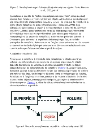 Figura 3. Simulação de superfícies (tecidos) sobre objetos rígidos. Fonte: Fontana
et al., 2005, p.616.
Isso reforça a questão da "tridimensionalização da superfície", sendo possível
apontar duas funções: revestir e definir um objeto. Além disso, é possível propor
um conceito muito interessante: a superfície-objeto , na tentativa de reconhecê-la
como objeto percebido no espaço tridimensional (Barachini, 2002). Essa
colocação é aprofundada a seguir, e é criado também o conceito de superfície-
envoltório . Ambas caracterizam dois níveis de manipulação aparentemente
diferenciados em relação ao produto final, com abordagens e técnicas de
representação e de produção específicas, mas com um ponto em comum: a
Geometria para estruturar e organizar a informação gráfica, material e
perceptiva da superfície. Adotaram-se as funções caracterizar em vez de revestir
e constituir ao invés de definir por estarem mais diretamente relacionadas aos
conceitos de superfície-envoltório e superfície-objeto.
A superfície-envoltório (SE)
Nesse caso, a superfície é projetada para caracterizar o objeto a partir do
volume já configurado, mesmo que este seja pouco expressivo. O objeto
depende diretamente do volume, já existindo enquanto produto e estando
apreendido antes da caracterização da superfície (figura 4 ). A superfície, aqui,
possui um caráter modificador do objeto em sua camada superficial, no todo ou
em parte de sua área, tendo impacto pequeno sobre a configuração do volume.
Relaciona-se à função caracterizar, estando a de revestir aí incluída. Exemplos:
texturas sobre objetos, estampagem/estamparia, gravações e entalhes sobre
diversos suportes (figura 5 ), além de adição e/ou subtração de substâncias ou
elementos sobre a superfície.
Figura 4. Fluxos de interação entre superfície, volume e objeto na SE.
 