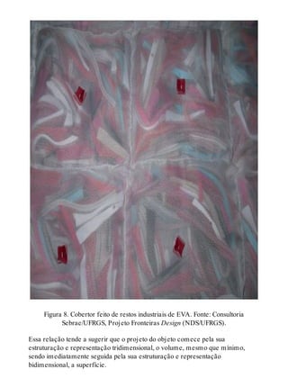 Figura 8. Cobertor feito de restos industriais de EVA. Fonte: Consultoria
Sebrae/UFRGS, Projeto Fronteiras Design (NDS/UFRGS).
Essa relação tende a sugerir que o projeto do objeto comece pela sua
estruturação e representação tridimensional, o volume, mesmo que mínimo,
sendo imediatamente seguida pela sua estruturação e representação
bidimensional, a superfície.
 