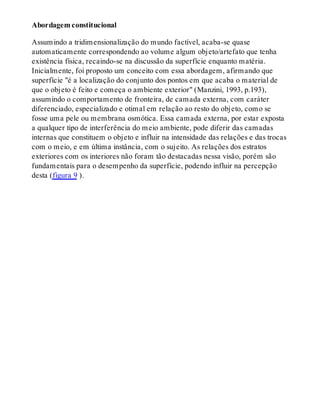 Abordagem constitucional
Assumindo a tridimensionalização do mundo factível, acaba-se quase
automaticamente correspondendo ao volume algum objeto/artefato que tenha
existência física, recaindo-se na discussão da superfície enquanto matéria.
Inicialmente, foi proposto um conceito com essa abordagem, afirmando que
superfície "é a localização do conjunto dos pontos em que acaba o material de
que o objeto é feito e começa o ambiente exterior" (Manzini, 1993, p.193),
assumindo o comportamento de fronteira, de camada externa, com caráter
diferenciado, especializado e otimal em relação ao resto do objeto, como se
fosse uma pele ou membrana osmótica. Essa camada externa, por estar exposta
a qualquer tipo de interferência do meio ambiente, pode diferir das camadas
internas que constituem o objeto e influir na intensidade das relações e das trocas
com o meio, e em última instância, com o sujeito. As relações dos estratos
exteriores com os interiores não foram tão destacadas nessa visão, porém são
fundamentais para o desempenho da superfície, podendo influir na percepção
desta (figura 9 ).
 