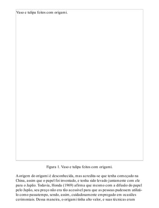 Vaso e tulipa feitos com origami.
Figura 1. Vaso e tulipa feitos com origami.
A origem do origami é desconhecida, mas acredita-se que tenha começado na
China, assim que o papel foi inventado, e tenha sido levado juntamente com ele
para o Japão. Todavia, Honda (1969) afirma que mesmo com a difusão do papel
pelo Japão, seu preço não era tão acessível para que as pessoas pudessem utilizá-
lo como passatempo, sendo, assim, cuidadosamente empregado em ocasiões
cerimoniais. Dessa maneira, o origami tinha alto valor, e suas técnicas eram
 