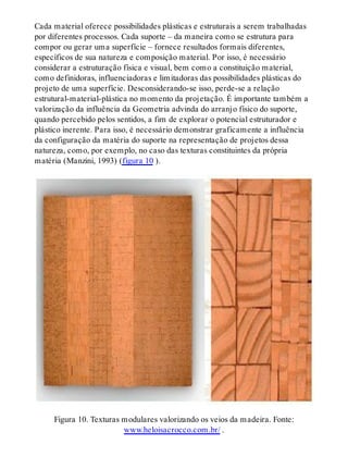 Cada material oferece possibilidades plásticas e estruturais a serem trabalhadas
por diferentes processos. Cada suporte – da maneira como se estrutura para
compor ou gerar uma superfície – fornece resultados formais diferentes,
específicos de sua natureza e composição material. Por isso, é necessário
considerar a estruturação física e visual, bem como a constituição material,
como definidoras, influenciadoras e limitadoras das possibilidades plásticas do
projeto de uma superfície. Desconsiderando-se isso, perde-se a relação
estrutural-material-plástica no momento da projetação. É importante também a
valorização da influência da Geometria advinda do arranjo físico do suporte,
quando percebido pelos sentidos, a fim de explorar o potencial estruturador e
plástico inerente. Para isso, é necessário demonstrar graficamente a influência
da configuração da matéria do suporte na representação de projetos dessa
natureza, como, por exemplo, no caso das texturas constituintes da própria
matéria (Manzini, 1993) (figura 10 ).
Figura 10. Texturas modulares valorizando os veios da madeira. Fonte:
www.heloisacrocco.com.br/ .
 