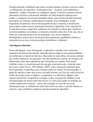 Compreendendo a influência que tanto a matéria quanto a técnica exercem sobre
a configuração da superfície, muitos processos – manuais, semi-industriais e
industriais – podem estruturar ou configurar aquela. É possível, portanto, buscar
alternativas técnicas comumente utilizadas em determinados suportes para
ajudar a configurar de maneira inusitada outros, como forma de diferenciação
perceptiva em relação à padronização existente. Essa abordagem, muito
importante do ponto de vista do desempenho técnico, mostrou-se insuficiente
para explicar outros casos e potenciais inerentes à superfície. Esse conceito foi
revisto para tornar a superfície autônoma em relação ao objeto que a limitasse,
sem desconsiderar, no entanto, as relações existentes entre eles. Com isso, ela se
torna um elemento passível de ser projetado, com novas relações e
desempenhos, sejam eles os mais previsíveis (proteção, qualidades estéticas e
sensoriais) ou os mais comunicacionais (simbólicos e culturais).
Abordagem relacional
Nessa abordagem, mais abrangente, a superfície é tratada como elemento
autônomo de projeto dos objetos, tentando abarcar todas as suas potencialidades
ao evoluir para a noção de interface. Baseando-se nessa ideia, ela passa a possuir
um caráter dinâmico, de interação e de intercâmbio de matéria, de energia e de
informação entre duas substâncias que são postas em contato. Essa noção
enfatiza a troca e a transformação de energia, material ou não, existente entre
um meio e outro (Lévy, 1993; Dantas, 2005). Essas colocações apontam para
novas questões: a superfície, por exemplo, pode ser virtual. Ao desempenhar o
papel de interface entre dois meios, ela pode inclusive ser foco de outras áreas de
estudo do design (como a biônica, a ergonomia e as interfaces digitais, entre
algumas possíveis). A superfície consagra, assim, seu papel de inibidora ou de
transformadora de fluxos entre dois meios 11). Essa troca pode ser também de
caráter totalmente imaterial – como, por exemplo, no caso de trocas de
informações que se estabelecem entre dois meios ou entre a camada interna e o
exterior e que compõem o aspecto comunicacional da superfície.
 