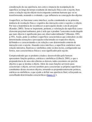 consideração da sua aparência, tais como o impacto da manipulação da
superfície ao longo do tempo resultante da interação física com o sujeito, bem
como a relação sujeito-objeto-meio enquanto construto humano que vai se
transformando, mutando e evoluindo, e que influencia na concepção dos objetos.
A superfície, ao funcionar como interface, acaba constituindo-se na primeira
instância de mediação física e cognitiva das interações entre o sujeito e o objeto.
Por isso a importância de reconhecer as percepções desde o ato de projetar
(Kunzler, 2003). Torna-se importante, portanto, a valorização da superfície como
elemento projetual autônomo, pois é nela que o produto "concentra muito daquilo
que num objecto é significante para um observador/utilizador" (Manzini, 1993,
p.193). Assim, pode-se atribuir à superfície características que estimulem ou não
determinadas sensações e percepções relacionadas ao respectivo objeto,
definindo-o e caracterizando-o em relação a um determinado contexto de
interação com o sujeito. Atuando como interface, a superfície estabelece uma
relação interativa, biunívoca e simbiótica entre os dois meios, configurando sua
forma, suas características físicas e seus significados pelo sujeito.
Compreendendo que os produtos criados e desenvolvidos pelo homem
apresentam funções práticas, estéticas e simbólicas (Löbach, 2001), e que a
preponderância de uma não elimina as demais, todas coexistem em prol do
objetivo a que se destina o objeto. Além de essas funções servirem para
caracterizar o objeto, servem também para caracterizar as próprias superfícies
constituintes desses mesmos objetos, tornando-as preponderantemente práticas,
estéticas ou simbólicas, o que ajuda a definir sua aparência final, reforçando ou
camuflando determinadas caracteríticas (figura 12 ).
 
