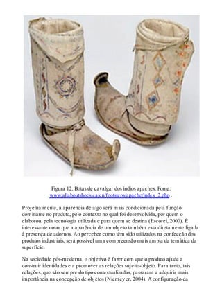 Figura 12. Botas de cavalgar dos índios apaches. Fonte:
www.allaboutshoes.ca/en/footsteps/apache/index_2.php .
Projetualmente, a aparência de algo será mais condicionada pela função
dominante no produto, pelo contexto no qual foi desenvolvida, por quem o
elaborou, pela tecnologia utilizada e para quem se destina (Escorel, 2000). É
interessante notar que a aparência de um objeto também está diretamente ligada
à presença de adornos. Ao perceber como têm sido utilizados na confecção dos
produtos industriais, será possível uma compreensão mais ampla da temática da
superfície.
Na sociedade pós-moderna, o objetivo é fazer com que o produto ajude a
construir identidades e a promover as relações sujeito-objeto. Para tanto, tais
relações, que são sempre do tipo contextualizadas, passaram a adquirir mais
importância na concepção de objetos (Niemeyer, 2004). A configuração da
 