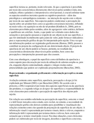 superfície tornou-se, portanto, muito relevante. Já que a aparência é percebida
por meio das características diretamente oberváveis pelos sentidos (visão, tato,
audição, olfato e paladar) e interpretáveis a nível pessoal, é crucial enfatizar tanto
os aspectos sensitivos inerentes quanto os cognitivos possíveis – além dos
psicológicos e antropológicos existentes – na interação do sujeito com o objeto
por meio da sua superfície. Tais aspectos podem condicionar a percepção do
sujeito sobre um produto bem como as questões emocionais inerentes, influindo
na mais-valia e na aquisição ou não de tal produto (Kindlein Jr., 2004), pois os
elementos percebidos pelos sentidos, além de agregarem valor estético, definem
e qualificam um artefato. Assim, o que puder ser coletado como dados das
sensações e percepções pessoais a respeito de um objeto ou de sua superfície, e
que for sintetizado mentalmente após juízos de valor, pode fornecer indicadores
para a representação gráfica do que foi interpretado pelo sujeito. Uma vez que
tais informações podem ser registradas graficamente (Ramos, 2005), passam a
contribuir no projeto da configuração de um determinado objeto. O projeto da
aparência de um objeto poderá se basear, portanto, no resultado das
características diretamente observáveis pelos sentidos, bem como das
percepções e interpretações pessoais que elas causam.
Com essa abordagem, o papel da superfície como definidora da aparência e
como suporte para decoração por meio da utilização de adornos amplia-se, pois
ela, enquanto objeto contextualizado, adquire e integra muitas outras
potencialidades que podem ser exploradas projetualmente (Barachini, 2002).
Representando e organizando graficamente a informação perceptiva em uma
superfície
A relação existente entre superfície, aparência, percepção e design já foi
explicitada por Minuzzi (2001) e por Barachini (2002). De acordo com a
primeira, o DS é responsável por tratar dos aspectos superficiais ou da aparência
dos produtos, e a segunda relega ao designer de superfícies a responsabilidade de
criar elementos para estimular a percepção da superfície dos objetos pelo
sujeito.
Em relação aos sentidos solicitados na percepção da superfície, somente o visual
e o tátil foram tomados como estudo, sem excluir, no entanto, a necessidade da
representação gráfica dos demais sentidos para possibilitar a visualização das
relações existentes entre eles quando da projetação da superfície de um objeto. A
informação visual é representada por texturas visuais, táteis e relevos, enquanto a
informação tátil é representada por texturas táteis e relevos, bem como pela
sensação que a textura visual pode evocar. Nas duas situações, esses elementos
podem ser elaborados por meio de imagens, desenhos e superfícies concretas,
 