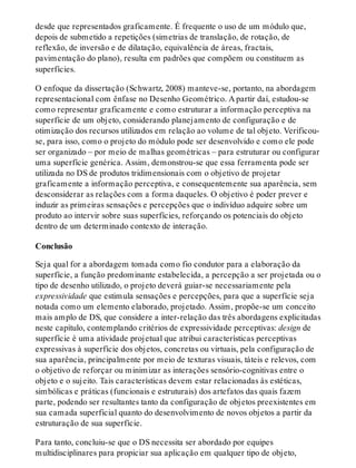 desde que representados graficamente. É frequente o uso de um módulo que,
depois de submetido a repetições (simetrias de translação, de rotação, de
reflexão, de inversão e de dilatação, equivalência de áreas, fractais,
pavimentação do plano), resulta em padrões que compõem ou constituem as
superfícies.
O enfoque da dissertação (Schwartz, 2008) manteve-se, portanto, na abordagem
representacional com ênfase no Desenho Geométrico. A partir daí, estudou-se
como representar graficamente e como estruturar a informação perceptiva na
superfície de um objeto, considerando planejamento de configuração e de
otimização dos recursos utilizados em relação ao volume de tal objeto. Verificou-
se, para isso, como o projeto do módulo pode ser desenvolvido e como ele pode
ser organizado – por meio de malhas geométricas – para estruturar ou configurar
uma superfície genérica. Assim, demonstrou-se que essa ferramenta pode ser
utilizada no DS de produtos tridimensionais com o objetivo de projetar
graficamente a informação perceptiva, e consequentemente sua aparência, sem
desconsiderar as relações com a forma daqueles. O objetivo é poder prever e
induzir as primeiras sensações e percepções que o indivíduo adquire sobre um
produto ao intervir sobre suas superfícies, reforçando os potenciais do objeto
dentro de um determinado contexto de interação.
Conclusão
Seja qual for a abordagem tomada como fio condutor para a elaboração da
superfície, a função predominante estabelecida, a percepção a ser projetada ou o
tipo de desenho utilizado, o projeto deverá guiar-se necessariamente pela
expressividade que estimula sensações e percepções, para que a superfície seja
notada como um elemento elaborado, projetado. Assim, propõe-se um conceito
mais amplo de DS, que considere a inter-relação das três abordagens explicitadas
neste capítulo, contemplando critérios de expressividade perceptivas: design de
superfície é uma atividade projetual que atribui características perceptivas
expressivas à superfície dos objetos, concretas ou virtuais, pela configuração de
sua aparência, principalmente por meio de texturas visuais, táteis e relevos, com
o objetivo de reforçar ou minimizar as interações sensório-cognitivas entre o
objeto e o sujeito. Tais características devem estar relacionadas às estéticas,
simbólicas e práticas (funcionais e estruturais) dos artefatos das quais fazem
parte, podendo ser resultantes tanto da configuração de objetos preexistentes em
sua camada superficial quanto do desenvolvimento de novos objetos a partir da
estruturação de sua superfície.
Para tanto, concluiu-se que o DS necessita ser abordado por equipes
multidisciplinares para propiciar sua aplicação em qualquer tipo de objeto,
 