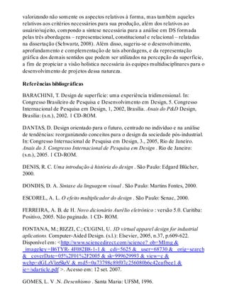 valorizando não somente os aspectos relativos à forma, mas também aqueles
relativos aos critérios necessários para sua produção, além dos relativos ao
usuário/sujeito, compondo a síntese necessária para a análise em DS formada
pelas três abordagens – representacional, constitucional e relacional – relatadas
na dissertação (Schwartz, 2008). Além disso, sugeriu-se o desenvolvimento,
aprofundamento e complementação de tais abordagens, e da representação
gráfica dos demais sentidos que podem ser utilizados na percepção da superfície,
a fim de propiciar a visão holística necessária às equipes multidisciplinares para o
desenvolvimento de projetos dessa natureza.
Referências bibliográficas
BARACHINI, T. Design de superfície: uma experiência tridimensional. In:
Congresso Brasileiro de Pesquisa e Desenvolvimento em Design, 5. Congresso
Internacional de Pesquisa em Design, 1, 2002, Brasília. Anais do P&D Design,
Brasília: (s.n.), 2002. 1 CD-ROM.
DANTAS, D. Design orientado para o futuro, centrado no indivíduo e na análise
de tendências: reorganizando conceitos para o design da sociedade pós-industrial.
In: Congresso Internacional de Pesquisa em Design, 3., 2005, Rio de Janeiro.
Anais do 3. Congresso Internacional de Pesquisa em Design . Rio de Janeiro:
(s.n.), 2005. 1 CD-ROM.
DENIS, R. C. Uma introdução à história do design . São Paulo: Edgard Blücher,
2000.
DONDIS, D. A. Sintaxe da linguagem visual . São Paulo: Martins Fontes, 2000.
ESCOREL, A. L. O efeito multiplicador do design . São Paulo: Senac, 2000.
FERREIRA, A. B. de H. Novo dicionário Aurélio eletrônico : versão 5.0. Curitiba:
Positivo, 2005. Não paginado. 1 CD- ROM.
FONTANA, M.; RIZZI, C.; CUGINI, U. 3D virtual apparel design for industrial
aplications. Computer-Aided Design. (s.l.): Elsevier, 2005, n.37, p.609-622.
Disponível em: <http://www.sciencedirect.com/science?_ob=MImg &
_imagekey=B6TYR- 4F082B8-1-1 & _cdi=5625 & _user=68730 & _orig=search
& _coverDate=05%2F01%2F2005 & sk=999629993 & view=c &
wchp=dGLzVlzzSkzV & md5=0a73798c89f07c256080b6c42eafbee1 &
ie=/sdarticle.pdf >. Acesso em: 12 set. 2007.
GOMES, L. V .N. Desenhismo . Santa Maria: UFSM, 1996.
 