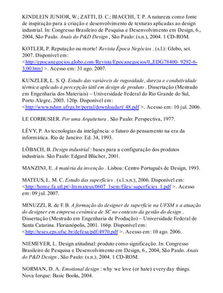 KINDLEIN JUNIOR, W.; ZATTI, D. C.; BIACCHI, T. P. A natureza como fonte
de inspiração para a criação e desenvolvimento de texturas aplicadas ao design
industrial. In: Congresso Brasileiro de Pesquisa e Desenvolvimento em Design, 6.,
2004, São Paulo. Anais do P&D Design , São Paulo: (s.n.), 2004. 1 CD-ROM.
KOTLER, P. Reputação ou morte! Revista Época Negócios . (s.l.): Globo, set.
2007. Disponível em:
<http://epocanegocios.globo.com/Revista/Epocanegocios/0,,EDG78400- 9292-6-
3,00.html >. Acesso em: 31 ago. 2007.
KUNZLER, L. S. Q. Estudo das variáveis de rugosidade, dureza e condutividade
térmica aplicado à percepção tátil em design de produto . Dissertação (Mestrado
em Engenharia dos Materiais) – Universidade Federal do Rio Grande do Sul,
Porto Alegre, 2003. 120p. Disponível em:
<http://www.ndsm.ufrgs.br/portal/downloadart/ 48.pdf >. Acesso em: 10 jul. 2006.
LE CORBUSIER. Por uma Arquitetura . São Paulo: Perspectiva, 1977.
LÉVY, P. As tecnologias da inteligência: o futuro do pensamento na era da
informática. Rio de Janeiro: Ed. 34, 1993.
LÖBACH, B. Design industrial : bases para a configuração dos produtos
industriais. São Paulo: Edgard Blücher, 2001.
MANZINI, E. A matéria da invenção . Lisboa: Centro Português de Design, 1993.
MATEUS, L. M. C. Estudo das superfícies . (s.l.:s.n.), 2006. Disponível em:
<http://home.fa.utl.pt/~lmmateus/0607_1sem/files/ superficies_1.pdf >. Acesso
em: 09 jul. 2007.
MINUZZI, R. de F. B. A formação do designer de superfície na UFSM x a atuação
do designer em empresa cerâmica de SC no contexto da gestão do design .
Dissertação (Mestrado em Engenharia de Produção) – Universidade Federal de
Santa Catarina. Florianópolis, 2001. 166p. Disponível em:
<http://teses.eps.ufsc.br/defesa/pdf/4970.pdf >. Acesso em: 10 ago. 2006.
NIEMEYER, L. Design atitudinal: produto como significação. In: Congresso
Brasileiro de Pesquisa e Desenvolvimento em Design, 6., 2004, São Paulo. Anais
do P&D Design , São Paulo: (s.n.), 2004. 1 CD-ROM.
NORMAN, D. A. Emotional design : why we love (or hate) everyday things.
Nova Iorque: Basic Books, 2004.
 