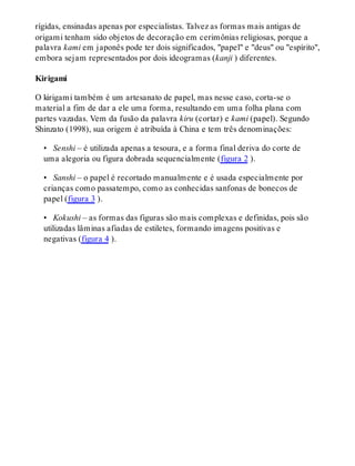 rígidas, ensinadas apenas por especialistas. Talvez as formas mais antigas de
origami tenham sido objetos de decoração em cerimônias religiosas, porque a
palavra kami em japonês pode ter dois significados, "papel" e "deus" ou "espírito",
embora sejam representados por dois ideogramas (kanji ) diferentes.
Kirigami
O kirigami também é um artesanato de papel, mas nesse caso, corta-se o
material a fim de dar a ele uma forma, resultando em uma folha plana com
partes vazadas. Vem da fusão da palavra kiru (cortar) e kami (papel). Segundo
Shinzato (1998), sua origem é atribuída à China e tem três denominações:
•  Senshi – é utilizada apenas a tesoura, e a forma final deriva do corte de
uma alegoria ou figura dobrada sequencialmente (figura 2 ).
•  Sanshi – o papel é recortado manualmente e é usada especialmente por
crianças como passatempo, como as conhecidas sanfonas de bonecos de
papel (figura 3 ).
•  Kokushi – as formas das figuras são mais complexas e definidas, pois são
utilizadas lâminas afiadas de estiletes, formando imagens positivas e
negativas (figura 4 ).
 