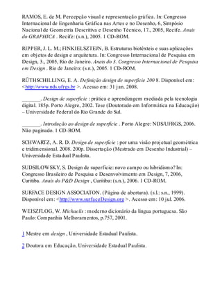 RAMOS, E. de M. Percepção visual e representação gráfica. In: Congresso
Internacional de Engenharia Gráfica nas Artes e no Desenho, 6, Simpósio
Nacional de Geometria Descritiva e Desenho Técnico, 17., 2005, Recife. Anais
do GRAPHICA . Recife: (s.n.), 2005. 1 CD-ROM.
RIPPER, J. L. M.; FINKIELSZTEJN, B. Estruturas biotêxteis e suas aplicações
em objetos de design e arquitetura. In: Congresso Internacional de Pesquisa em
Design, 3., 2005, Rio de Janeiro. Anais do 3. Congresso Internacional de Pesquisa
em Design . Rio de Janeiro: (s.n.), 2005. 1 CD-ROM.
RÜTHSCHILLING, E. A. Definição design de superfície 200 8. Disponível em:
<http://www.nds.ufrgs.br >. Acesso em: 31 jan. 2008.
_______. Design de superfície : prática e aprendizagem mediada pela tecnologia
digital. 185p. Porto Alegre, 2002. Tese (Doutorado em Informática na Educação)
– Universidade Federal do Rio Grande do Sul.
_______. Introdução ao design de superfície . Porto Alegre: NDS/UFRGS, 2006.
Não paginado. 1 CD-ROM.
SCHWARTZ, A. R. D. Design de superfície : por uma visão projetual geométrica
e tridimensional. 2008. 200p. Dissertação (Mestrado em Desenho Industrial) –
Universidade Estadual Paulista.
SUDSILOWSKY, S. Design de superfície: novo campo ou hibridismo? In:
Congresso Brasileiro de Pesquisa e Desenvolvimento em Design, 7, 2006,
Curitiba. Anais do P&D Design , Curitiba: (s.n.), 2006. 1 CD-ROM.
SURFACE DESIGN ASSOCIATON. (Página de abertura). (s.l.: s.n., 1999).
Disponível em: <http://www.surfaceDesign.org >. Acesso em: 10 jul. 2006.
WEISZFLOG, W. Michaelis : moderno dicionário da língua portuguesa. São
Paulo: Companhia Melhoramentos, p.757, 2001.
1 Mestre em design , Universidade Estadual Paulista.
2 Doutora em Educação, Universidade Estadual Paulista.
 