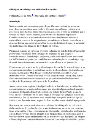 6 Design e metodologia nas indústrias de calçados
Fernando José da Silva 1 ; Marizilda dos Santos Menezes 2
Introdução
Neste capítulo, tomamos como ponto de partida a necessidade de se ter um
procedimento correto na concepção e fabricação do calçado, visto que esse
processo é trabalhado de maneiras diversas, conforme o porte da empresa que o
fabrica ou outros fatores internos, como tradição e recursos disponíveis.
Consideramos ainda a necessidade de maior intercâmbio entre indústria e
universidade por meio da integração das metodologias utilizadas em cada uma
delas, de forma a permitir uma melhor formação do futuro designer e aumentar
sua participação no processo de produção na fábrica.
Pesquisamos como os cursos de Desenho Industrial no Estado de São Paulo estão
preparando seus alunos para a atuação no mercado no que tange ao
conhecimento das metodologias projetuais, assim como realizamos entrevistas
em indústrias de calçados que possibilitaram a visualização da metodologia capaz
de servir como instrumento para o ensino e aprendizagem na graduação.
Constatamos que nos cursos de graduação para formação de novos designer s, as
metodologias utilizadas em projetos de design são buscadas nas bibliografias de
referência, tais como Mike Baxter (1998), Christopher Jones (1976), Gui
Bonsiepe (1978), Gustavo Bomfim (1977) e Bernd Löbach (2001) entre outros.
Esses autores mostram uma sequência de procedimentos utilizados desde a
verificação do problema até a execução do produto.
Assim, temos neste capítulo dois objetivos básicos: inicialmente, a análise das
metodologias apresentadas pelos autores que são utilizadas nas aulas de projeto,
nos cursos de Desenho Industrial existentes no Estado de São Paulo, e a partir
dessa análise, verificar como a concepção e fabricação de calçados infantis são
trabalhadas, a fim de apresentar uma metodologia adequada para esse tipo de
indústria, melhorando, assim, o grau de desempenho dessas atividades projetuais.
Buscamos, em uma primeira instância, a leitura da bibliografia de referência,
dada aos alunos de graduação nos cursos citados acima, de modo que pudemos
fazer uma análise crítica, comparando tal bibliografia, percebendo a essência das
atividades envolvidas em um projeto. Essa pesquisa foi complementada com a
busca de informações diretamente com os professores das disciplinas de Projeto
e Metodologia dos cursos de Desenho Industrial, com o objetivo de saber quais as
 