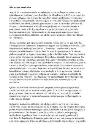 Discussão e resultados
A partir da pesquisa quanto às metodologias apresentadas pelos autores e as
utilizadas pelos professores nas disciplinas de Metodologia e de Projeto, além dos
métodos utilizados nas fábricas de calçados visitadas, pudemos perceber quais
atividades devemos tomar como base para a formação e atuação do profissional
na indústria calçadista. A abordagem iniciou-se com a atividade específica do
designer , comentando os procedimentos projetuais na empresa e depois o
processo de concepção de calçados e a organização industrial, a partir da
formação do designer , para posteriormente apresentar todos os processos
projetuais utilizados na indústria calçadista e como esses procedimentos devem
ser realizados.
Assim, indicamos que o profissional necessita especializar-se no que trabalha,
conhecendo com detalhes os aspectos que regem sua atividade profissional. Daí a
importância da realização de oficinas, workshops , cursos afins, tanto os
diretamente relacionados com sua área de atuação quanto com as áreas que
podem contribuir na linguagem da concepção e da fabricação. Para isso existem
cursos sobre fabricação e montagem de produtos, utilização das máquinas e dos
equipamentos de segurança, qualidade total, aproveitamento de matéria-prima,
administração de tempo gasto nas atividades da empresa, relacionamento com os
clientes e identificação de oportunidades, entre outros. Esses cursos aumentam
substancialmente o repertório da pessoa, a fim de tê-lo suficiente para apresentar
boas ideias e opiniões abalizadas, argumentação a favor do novo de maneira
clara e sustentável. O designer pode, dessa maneira, justificar a utilização de
matéria-prima renovável ou a facilidade na desmontagem do produto após seu
uso quando descartado, a fim de que seus elementos constitutivos sejam
reciclados.
Quanto ao procedimento realizado na empresa, vimos que o designer deve
auxiliar os empresários a ter uma visão global do mercado em que atuam ou
desejam atuar. No caso das indústrias de calçados, os empresários poderão
incentivar os designer s para que busquem aplicar todo seu conhecimento em
cada etapa do projeto.
Indicamos aqui que na indústria calçadista os setores devem se relacionar,
envolvendo setores de desenvolvimento de modelos, setor de compra de matéria-
prima, vários setores da fabricação como o pesponto, a montagem do calçado, o
pranchamento e, finalmente, o setor de revisão do calçado para que seja
realizada sua expedição. Essa comunicação entre os setores geralmente é
abordada de duas formas diferentes: primeiro, em um sistema que se apresenta
como uma sequência lógica de atividades, denominado sistema linear; e segundo,
 
