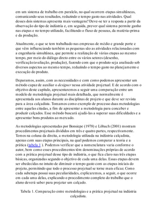 em um sistema de trabalho em paralelo, no qual ocorrem etapas simultâneas,
comunicando seus resultados, reduzindo o tempo gasto nas atividades. Qual
desses dois sistemas apresenta mais vantagens? Deve-se ter a resposta a partir da
observação do tipo de indústria e, em seguida, prever qual sistema permite ganho
nas etapas e no tempo utilizado, facilitando o fluxo de pessoas, da matéria-prima
e da produção.
Atualmente, o que se tem trabalhado nas empresas de médio e grande porte e
que vêm influenciando também as pequenas são as atividades relacionadas com
a engenharia simultânea, que permite a realização de várias etapas ao mesmo
tempo, por meio do diálogo direto entre os vários setores (desenho,
verificação/avaliação, produção), fazendo com que o produto seja analisado sob
diversos aspectos ao mesmo tempo, reduzindo o tempo gasto no planejamento e
execução do produto.
Deparamos, assim, com as necessidades e com como podemos apresentar um
método capaz de auxiliar o designer nessa atividade projetual. E de acordo com o
objetivo deste capítulo, apresentaremos a seguir uma comparação entre um
modelo de metodologia projetual mais detalhada, que normalmente é
apresentada aos alunos durante as disciplinas de projeto e que deve ser revista
para a área calçadista. Tomamos como exemplo de processo duas metodologias
entre aquelas citadas, a fim de apresentar a metodologia para conceber e
produzir calçados. Esse método buscará ajudá-las a superar suas dificuldades e a
apresentar bons produtos ao mercado.
As metodologias apresentadas por Bonsiepe (1978) e Löbach (2001) mostram
procedimentos projetuais divididos em três e quatro partes, respectivamente.
Temos na coluna da direita, a metodologia utilizada na indústria calçadista,
apenas com suas etapas principais, na qual podemos comparar a teoria e a
prática (tabela 1 ). Podemos verificar que a nomenclatura varia conforme o
autor, bem como esses procedimentos têm denominações próprias de acordo
com a prática projetual desse tipo de indústria, o que fica claro nas três etapas
básicas, organizadas segundo o objetivo de cada uma delas. Essas etapas devem
ser obedecidas no intuito de diminuir o tempo gasto com as etapas iniciais do
projeto, permitindo que todo o processo projetual se torne mais eficaz. Como
cada subetapa possui suas peculiaridades, explicaremos, a seguir, o que ocorre
em cada uma delas, explicando o procedimento completo do trabalho que o
aluno deverá saber para projetar um calçado.
Tabela 1. Comparação entre metodologias e a prática projetual na indústria
calçadista.
 