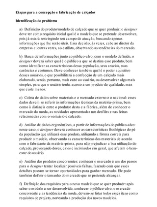 Etapas para a concepção e fabricação de calçados
Identificação do problema
a) Definição do produto/modelo de calçado que se quer produzir: o designer
deve ter como requisito inicial qual é o modelo que se pretende desenvolver,
pois já estará restringindo seu campo de atuação, buscando apenas
informações que lhe serão úteis. Essa decisão, às vezes, cabe ao diretor da
empresa e, outras vezes, ao estilista, observando as tendências do mercado.
b) Busca de informações junto ao público-alvo: com o modelo definido, o
designer deverá saber qual é o público a que se destina esse produto, bem
como identificar as características dessa população, seus anseios, suas
carências e costumes. Deve conhecer também qual é o poder aquisitivo
desses usuários, o que possibilitará a confecção de um calçado mais
elaborado, sendo, portanto, mais caro ao usuário, ou desenvolver algo mais
simples, para que o usuário tenha acesso a um produto de qualidade, mas
que custe menos.
c) Coleta de dados sobre materiais e o mercado externo e o nacional: esses
dados devem se referir às informações técnicas da matéria-prima, bem
como à distância entre o produtor desta e a fábrica, além de conhecer o
mercado da moda, as novidades apresentadas nos desfiles e nas feiras
relacionadas com o vestuário e calçado.
d) Análise de dados ergonômicos, a partir de informações do público-alvo:
nesse caso, o designer deverá conhecer as características fisiológicas do pé
da população que utilizará esse produto, utilizando a fôrma correta para
produzir o modelo, observando as características dos materiais de acordo
com o fabricante da matéria-prima, para não prejudicar a boa utilização do
calçado, provocando dores, calos e incômodos em geral, que afetam o bem-
estar do usuário.
e) Análise dos produtos concorrentes: conhecer o mercado é um dos passos
para o designer tentar localizar possíveis falhas, fazendo com que esses
detalhes possam se tornar oportunidades para ganhar mercado. Ele pode
também definir o tamanho do mercado que se pretende alcançar.
f) Definição dos requisitos para o novo modelo que se quer produzir: após
saber o modelo a ser desenvolvido, conhecer o público-alvo, o mercado
concorrente e as tendências da moda, devem-se listar todos esses itens como
requisitos de projeto, norteando a produção dos novos modelos.
 