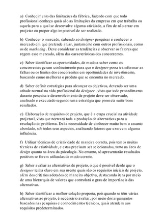 a) Conhecimento das limitações da fábrica, fazendo com que todo
profissional conheça quais são as limitações da empresa em que trabalha ou
aquela para a qual se desenvolve alguma atividade, a fim de não errar em
projetar ou propor algo impossível de ser realizado.
b) Conhecer o mercado, cabendo ao designer pesquisar e conhecer o
mercado em que pretende atuar, juntamente com outros profissionais, como
os de marketing . Deve considerar as tendências e observar os fatores que
regem esse mercado, além das características dos concorrentes.
c) Saber identificar as oportunidades, de modo a saber como os
concorrentes geram conhecimento para que o designer possa transformar as
falhas ou os limites dos concorrentes em oportunidades de investimento,
buscando como melhorar o produto que se encontra no mercado.
d) Saber definir estratégias para alcançar os objetivos, devendo ser uma
atitude normal na vida profissional do designer , visto que todo procedimento
durante pesquisa e desenvolvimento de projeto deve ser observado,
analisado e executado segundo uma estratégia que prometa surtir bons
resultados.
e) Elaboração de requisitos de projeto, que é a etapa crucial na atividade
projetual, visto que norteará toda a produção de alternativas para a
resolução do problema. Daí a necessidade de conhecer muito bem o assunto
abordado, sob todos seus aspectos, analisando fatores que exercem alguma
influência.
f) Utilizar técnicas de criatividade de maneira correta, pois temos muitas
técnicas de criatividade, e estas precisam ser selecionadas, tanto na área de
design quanto na área da psicologia. No entanto, só apresentarão resultados
positivos se forem utilizadas de modo correto.
g) Saber avaliar as alternativas de projeto, o que é possível desde que o
designer tenha claro em sua mente quais são os requisitos iniciais de projeto,
além dos critérios adotados de maneira objetiva, destacando itens por meio
de uma hierarquia de valores que controlará o grau de importância das
alternativas.
h) Saber identificar a melhor solução proposta, pois quando se têm várias
alternativas ao projeto, é necessário avaliar, por meio dos argumentos
baseados nas pesquisas e conhecimentos técnicos, quais atendem aos
requisitos predeterminados.
 