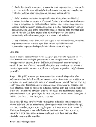 i) Trabalhar simultaneamente com os setores de engenharia e produção, de
modo que se tenha uma visão sistêmica de todo o processo que envolve sua
profissão, podendo atuar simultaneamente com outros setores.
j) Saber reconhecer os erros e aprender com eles, pois a humildade é
preciosa, inclusive no campo profissional. Assim, o reconhecimento de erros
mostra a capacidade do profissional em reciclar seu repertório, deixando de
lado sua postura anterior, pois pode não ser a melhor maneira de avaliar ou
agir. Assim, será visto como funcionário sagaz o bastante para entender qual
o momento em que deve recuar uma etapa do processo que esteja
executando, a fim de não ter prejuízos maiores mais adiante.
l) Ter propósitos claros para justificar logicamente aquilo que faz, utilizando
argumentos e bases teóricas e práticas em qualquer circunstância,
mostrando a capacidade do profissional de ter raciocínio lógico.
Conclusão
Dessa maneira, apresentamos para o designer que pretende ingressar na área
calçadista uma metodologia que o auxiliará em seus procedimentos na
concepção desse produto. Para a indústria, esclarecemos esse método para
contribuir com sua eficácia, no sentido de aprimorar suas fases conceituais e
industriais para estarem aptas a produzirem calçados segundo as exigências do
mercado.
Braga (1994, p.99) observa que o método nasce do estudo da prática, não
podendo ser dissociado desta última. Assim, temos vários itens que auxiliam na
capacitação e enriquecimento tanto profissional quanto pessoal, fazendo com que
as atividades dos desenhistas, projetistas, gerentes e funcionários possam estar
mais integradas com o contexto da indústria, fazendo com que todos possam estar
satisfeitos, facilitando a atividade cerebral em todas as circunstâncias, agindo
qualitativamente com a percepção de cada um, buscando melhores condições de
trabalho por meio de sua inserção no mercado.
Essa atitude já pode ser observada em algumas indústrias, sem ao menos as
pessoas saberem que se trata de uma abordagem como a que foi tratada aqui,
mas que, estando aguçada a percepção para os fatores internos e externos da
fábrica, os fatos podem ser trabalhados no intuito de manifestar a prática,
buscando o bem-estar social, considerando sempre o fator comercial da
atividade em que estão inseridas.
Referências bibliográficas
 