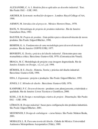 ALEXANDRE, C. A. I. Modelos físicos aplicados ao desenho industrial . Tese.
São Paulo: FAU – USP, 1993.
ARCHER, B. Systematic method for designers . Londres: Royal College of Art,
1968.
ASIMOV, M. Introducción al proyecto . México: Herrero Hnos., 1970.
BACK, N. Metodologia de projetos de produtos industrias . Rio de Janeiro:
Guanabara Dois, 1983.
BAXTER, M. Projeto de produto . Guia prático para o desenvolvimento de novos
produtos. São Paulo: Edgard Blücher, 1998.
BOMFIM, G. A. Fundamentos de uma metodologia para desenvolvimento de
produtos. Rio de Janeiro: COPPE/UFRJ, 1977.
BONSIEPE, G. Teoría y práctica del diseño industrial . Elementos para una
manualística crítica. Barcelona: Gustavo Gili, 1978. (Comunicación Visual).
BRAGA, M. C. Metodologia de projeto: essa imagem dogmatizada. Rio de
Janeiro: Estudos em Design , v.2, n.1, jul. 1994.
BÜRDEK, B. E. Diseño . Historia, Teoría y práctica del diseño industrial.
Barcelona: Gustavo Gilli, 1994.
IIDA, I. Ergonomia : projeto e produção. São Paulo: Edgard Blücher, 1995.
JONES, J. C. Métodos de diseño . Barcelona: Gustavo Gilli, 1976.
KAMINSKI, P. C. Desenvolvimento : produtos com planejamento, criatividade e
qualidade. Rio de Janeiro: Livros Técnicos e Científicos, 2000.
KEHL, J. R. B. Design e metodologia criativa de projeto . Dissertação. São Paulo:
FAU – USP, 1998.
LÖBACH, B. Design industrial : bases para configuração dos produtos industriais.
São Paulo: Edgard Blücher, 2001.
MESTRINER, F. Design de embalagem – curso básico. São Paulo: Makron Books,
2001.
MORALES, L. R. Para uma teoria del diseño . Cidade do México: Universidad
Autónoma Metropolitana Azcapotzalco (Tilde), 1989.
 