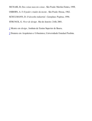 MUNARI, B. Das coisas nascem coisas . São Paulo: Martins Fontes, 1998.
OSBORN, A. F. O poder criador da mente . São Paulo: Ibrasa, 1962.
SCHULMANN, D. O desenho industrial . Campinas: Papirus, 1994.
STRUNCK, G. Viver de design . Rio de Janeiro: 2AB, 2001.
1 Mestre em design , Instituto de Ensino Superior de Bauru.
2 Doutora em Arquitetura e Urbanismo, Universidade Estadual Paulista.
 