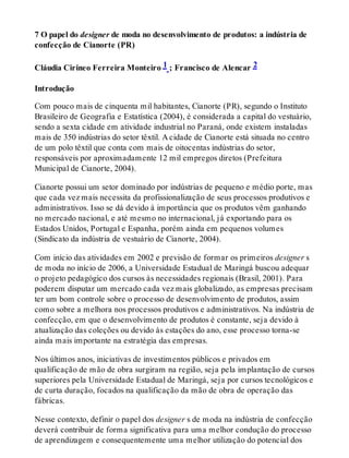 7 O papel do designer de moda no desenvolvimento de produtos: a indústria de
confecção de Cianorte (PR)
Cláudia Cirineo Ferreira Monteiro 1 ; Francisco de Alencar 2
Introdução
Com pouco mais de cinquenta mil habitantes, Cianorte (PR), segundo o Instituto
Brasileiro de Geografia e Estatística (2004), é considerada a capital do vestuário,
sendo a sexta cidade em atividade industrial no Paraná, onde existem instaladas
mais de 350 indústrias do setor têxtil. A cidade de Cianorte está situada no centro
de um polo têxtil que conta com mais de oitocentas indústrias do setor,
responsáveis por aproximadamente 12 mil empregos diretos (Prefeitura
Municipal de Cianorte, 2004).
Cianorte possui um setor dominado por indústrias de pequeno e médio porte, mas
que cada vez mais necessita da profissionalização de seus processos produtivos e
administrativos. Isso se dá devido à importância que os produtos vêm ganhando
no mercado nacional, e até mesmo no internacional, já exportando para os
Estados Unidos, Portugal e Espanha, porém ainda em pequenos volumes
(Sindicato da indústria de vestuário de Cianorte, 2004).
Com início das atividades em 2002 e previsão de formar os primeiros designer s
de moda no início de 2006, a Universidade Estadual de Maringá buscou adequar
o projeto pedagógico dos cursos às necessidades regionais (Brasil, 2001). Para
poderem disputar um mercado cada vez mais globalizado, as empresas precisam
ter um bom controle sobre o processo de desenvolvimento de produtos, assim
como sobre a melhora nos processos produtivos e administrativos. Na indústria de
confecção, em que o desenvolvimento de produtos é constante, seja devido à
atualização das coleções ou devido às estações do ano, esse processo torna-se
ainda mais importante na estratégia das empresas.
Nos últimos anos, iniciativas de investimentos públicos e privados em
qualificação de mão de obra surgiram na região, seja pela implantação de cursos
superiores pela Universidade Estadual de Maringá, seja por cursos tecnológicos e
de curta duração, focados na qualificação da mão de obra de operação das
fábricas.
Nesse contexto, definir o papel dos designer s de moda na indústria de confecção
deverá contribuir de forma significativa para uma melhor condução do processo
de aprendizagem e consequentemente uma melhor utilização do potencial dos
 