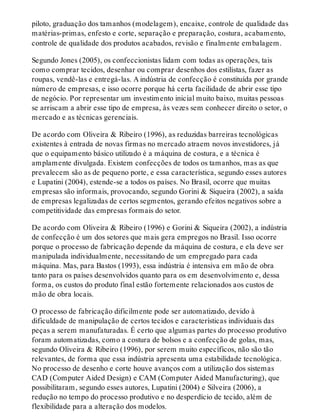 piloto, graduação dos tamanhos (modelagem), encaixe, controle de qualidade das
matérias-primas, enfesto e corte, separação e preparação, costura, acabamento,
controle de qualidade dos produtos acabados, revisão e finalmente embalagem.
Segundo Jones (2005), os confeccionistas lidam com todas as operações, tais
como comprar tecidos, desenhar ou comprar desenhos dos estilistas, fazer as
roupas, vendê-las e entregá-las. A indústria de confecção é constituída por grande
número de empresas, e isso ocorre porque há certa facilidade de abrir esse tipo
de negócio. Por representar um investimento inicial muito baixo, muitas pessoas
se arriscam a abrir esse tipo de empresa, às vezes sem conhecer direito o setor, o
mercado e as técnicas gerenciais.
De acordo com Oliveira & Ribeiro (1996), as reduzidas barreiras tecnológicas
existentes à entrada de novas firmas no mercado atraem novos investidores, já
que o equipamento básico utilizado é a máquina de costura, e a técnica é
amplamente divulgada. Existem confecções de todos os tamanhos, mas as que
prevalecem são as de pequeno porte, e essa característica, segundo esses autores
e Lupatini (2004), estende-se a todos os países. No Brasil, ocorre que muitas
empresas são informais, provocando, segundo Gorini & Siqueira (2002), a saída
de empresas legalizadas de certos segmentos, gerando efeitos negativos sobre a
competitividade das empresas formais do setor.
De acordo com Oliveira & Ribeiro (1996) e Gorini & Siqueira (2002), a indústria
de confecção é um dos setores que mais gera empregos no Brasil. Isso ocorre
porque o processo de fabricação depende da máquina de costura, e ela deve ser
manipulada individualmente, necessitando de um empregado para cada
máquina. Mas, para Bastos (1993), essa indústria é intensiva em mão de obra
tanto para os países desenvolvidos quanto para os em desenvolvimento e, dessa
forma, os custos do produto final estão fortemente relacionados aos custos de
mão de obra locais.
O processo de fabricação dificilmente pode ser automatizado, devido à
dificuldade de manipulação de certos tecidos e características individuais das
peças a serem manufaturadas. É certo que algumas partes do processo produtivo
foram automatizadas, como a costura de bolsos e a confecção de golas, mas,
segundo Oliveira & Ribeiro (1996), por serem muito específicos, não são tão
relevantes, de forma que essa indústria apresenta uma estabilidade tecnológica.
No processo de desenho e corte houve avanços com a utilização dos sistemas
CAD (Computer Aided Design) e CAM (Computer Aided Manufacturing), que
possibilitaram, segundo esses autores, Lupatini (2004) e Silveira (2006), a
redução no tempo do processo produtivo e no desperdício de tecido, além de
flexibilidade para a alteração dos modelos.
 