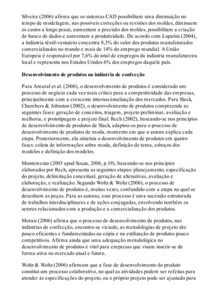 Silveira (2006) afirma que os sistemas CAD possibilitam uma diminuição no
tempo de modelagem, nas possíveis correções ou revisões dos moldes, diminuem
os custos a longo prazo, aumentam a precisão dos moldes, possibilitam a criação
de banco de dados e aumentam a produtividade. De acordo com Lupatini (2004),
a indústria têxtil-vestuário concentra 8,3% do valor dos produtos manufaturados
comercializados no mundo e mais de 14% do emprego mundial. A União
Europeia é responsável por 7,6% do total de empregos da indústria manufatureira
local e representa nos Estados Unidos 6% dos empregos daquele país.
Desenvolvimento de produtos na indústria de confecção
Para Amaral et al. (2006), o desenvolvimento de produtos é considerado um
processo de negócio cada vez mais crítico para a competitividade das empresas,
principalmente com a crescente internacionalização dos mercados. Para Slack,
Chambers & Johnston (2002), o desenvolvimento de produtos compreende as
seguintes fases: geração de conceitos, triagem, projeto preliminar, avaliação e
melhoria, e prototipagem e projeto final. Rech (2002), baseando-se nos princípios
de desenvolvimento de produtos de Slack, adaptou-os para o processo de
desenvolvimento de produtos de moda, momento em que a autora explica cada
etapa. Posteriormente, ela sintetiza o desenvolvimento de produtos em quatro
fases: coleta de informações sobre moda, definição do tema, esboços dos
modelos e definição dos modelos.
Montemezzo (2003 apud Souza, 2006, p.19), baseando-se nos princípios
elaborados por Rech, apresenta as seguintes etapas: planejamento, especificação
do projeto, delimitação conceitual, geração de altenativas, avaliação e
elaboração, e realização. Segundo Woltz & Woltz (2006), o processo de
desenvolvimento de produtos é, muitas vezes, confundido com a etapa na qual se
desenham as peças. Para as autoras, esse processo é uma sucessão estruturada
de trabalhos interdisciplinares e de ações conjugadas, envolvendo também os
setores relacionados com a produção e a comercialização dos produtos.
Morais (2006) afirma que o processo de desenvolvimento de produtos, nas
indústrias de confecção, encontra-se viciado, as metodologias de projeto são
pouco eficientes e fundamentadas na cópia e na estilização de produtos pouco
competitivos. Afirma ainda que uma adequação metodológica no
desenvolvimento de produtos é vital para empresas que visam inserir-se de
forma ativa no mercado atual e futuro.
Woltz & Woltz (2006) afirmam que a fase de desenvolvimento do produto
constitui um processo colaborativo, no qual as atividades podem ser refeitas para
atender às especificações do projeto, ou o próprio projeto pode ser ajustado para
 