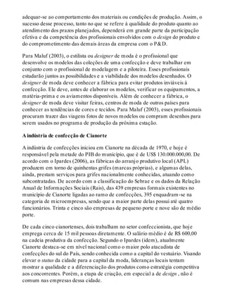 adequar-se ao comportamento dos materiais ou condições de produção. Assim, o
sucesso desse processo, tanto no que se refere à qualidade do produto quanto ao
atendimento dos prazos planejados, dependerá em grande parte da participação
efetiva e da competência dos profissionais envolvidos com o design do produto e
do comprometimento das demais áreas da empresa com o P&D.
Para Maluf (2003), o estilista ou designer de moda é o profissional que
desenvolve os modelos das coleções de uma confecção e deve trabalhar em
conjunto com o profissional de modelagem e a piloteira. Esses profissionais
estudarão juntos as possibilidades e a viabilidade dos modelos desenhados. O
designer de moda deve conhecer a fábrica para evitar produtos inviáveis à
confecção. Ele deve, antes de elaborar os modelos, verificar os equipamentos, a
matéria-prima e os aviamentos disponíveis. Além de conhecer a fábrica, o
designer de moda deve visitar feiras, centros de moda de outros países para
conhecer as tendências de cores e tecidos. Para Maluf (2003), esses profissionais
procuram trazer das viagens fotos de novos modelos ou compram desenhos para
serem usados no programa de produção da próxima estação.
A indústria de confecção de Cianorte
A indústria de confecções iniciou em Cianorte na década de 1970, e hoje é
responsável pela metade do PIB do município, que é de US$ 130.000.000,00. De
acordo com o Ipardes (2006), as fábricas do arranjo produtivo local (APL)
produzem em torno de quinhentas grifes (marcas próprias), e algumas delas,
ainda, prestam serviços para grifes nacionalmente conhecidas, atuando como
subcontratadas. De acordo com a classificação do Sebrae e os dados da Relação
Anual de Informações Sociais (Rais), das 439 empresas formais existentes no
município de Cianorte ligadas ao ramo de confecções, 395 enquadram-se na
categoria de microempresas, sendo que a maior parte delas possui até quatro
funcionários. Trinta e cinco são empresas de pequeno porte e nove são de médio
porte.
De cada cinco cianortenses, dois trabalham no setor confeccionista, que hoje
emprega cerca de 15 mil pessoas diretamente. O salário médio é de R$ 600,00
na cadeia produtiva da confecção. Segundo o Ipardes (idem), atualmente
Cianorte destaca-se em nível nacional como o maior polo atacadista de
confecções do sul do País, sendo conhecida como a capital do vestuário. Visando
elevar o status da cidade para a capital da moda, lideranças locais tentam
mostrar a qualidade e a diferenciação dos produtos como estratégia competitiva
aos concorrentes. Porém, a etapa de criação, em especial a de design , não é
comum nas empresas dessa cidade.
 
